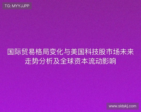 国际贸易格局变化与美国科技股市场未来走势分析及全球资本流动影响 国际贸易格局变化与美国科技股市场未来走势分析及全球资本流动影响